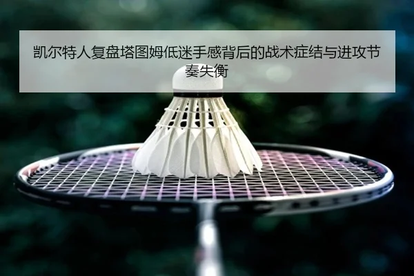 凯尔特人复盘塔图姆低迷手感背后的战术症结与进攻节奏失衡