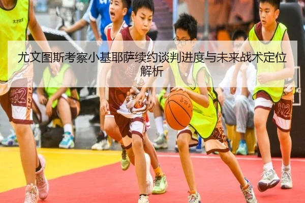 尤文图斯考察小基耶萨续约谈判进度与未来战术定位解析