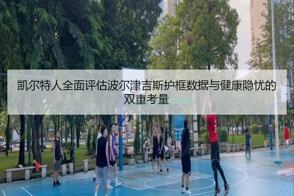 凯尔特人全面评估波尔津吉斯护框数据与健康隐忧的双重考量