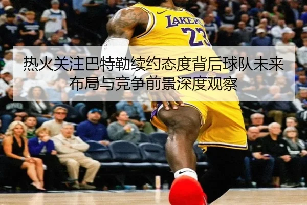 热火关注巴特勒续约态度背后球队未来布局与竞争前景深度观察