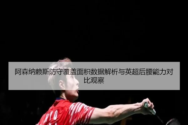 阿森纳赖斯防守覆盖面积数据解析与英超后腰能力对比观察