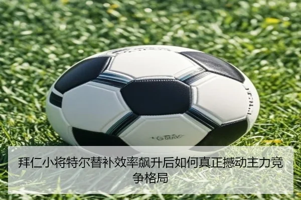 拜仁小将特尔替补效率飙升后如何真正撼动主力竞争格局