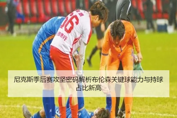 尼克斯季后赛攻坚密码解析布伦森关键球能力与持球占比新高