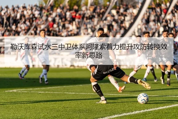 勒沃库森试水三中卫体系阿隆索着力提升攻防转换效率新思路
